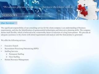 “We always give our best to those who leave the choice with us”
Our Services
The significant responsibility of our consulting service for the client company is an understanding of business
requirements, and also the identification of quintessential technologies and innovative planning skills. The company
deems itself flexible, which is believed to be a noteworthy factor in selection of a long-term partner. We provide an
adequate assistance to the clients with initial requirements and analyze until the final product is generated.
We offer the following services:
• Executive Search
• Recruitment Processing Outsourcing (RPO)
• Staffing Services
 Permanent Staffing
 Flexi Staffing
• Human Resource Management
 