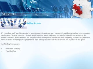 Staffing Services
We extend our staff searching service by searching experienced and non experienced candidates according to the company
requirements. We also assist our clients in acquiring talent across leadership levels and across different scenarios. We
provide customers with a complete and integrated talent management solution and meet temporary, contract and permanent
needs of clients in the respective geographical areas through a cohesive blend of services and expertise in this space.
Our Staffing Services are:
• Permanent Staffing
• Flexi Staffing
“We always give our best to those who leave the choice with us”
 