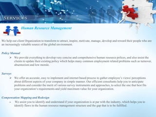 Human Resource Management
We help our client Organization to transform to attract, inspire, motivate, manage, develop and reward their people who are
an increasingly valuable source of the global environment.
Policy Manual
 We provide everything to develop very concise and comprehensive human resource polices, and also assist the
clients to update their existing policy which helps many common employment related problems such as turnover,
absenteeism and low morale.
Surveys
 We offer an accurate, easy to implement and internet based process to gather employee’s views/ perceptions
about different aspects of your company in simple manner. Our efficient consultants help you to anticipate
problems and consider the merit of various survey instruments and approaches, to select the one that best fits
your organization‘s requirements and yield maximum value for your organization.
Compensation Mapping and Redesign
 We assist you to identify and understand if your organization is at par with the industry, which helps you to
identify flaws in the human resource management structure and the gap that is to be fulfilled.
 