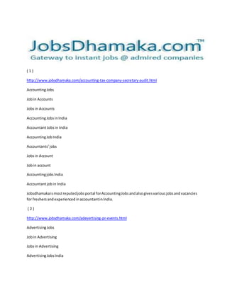 ( 1 ) 
http://www.jobsdhamaka.com/accounting-tax-company-secretary-audit.html 
Accounting Jobs 
Job in Accounts 
Jobs in Accounts 
Accounting Jobs in India 
Accountant Jobs in India 
Accounting Job India 
Accountants’ jobs 
Jobs in Account 
Job in account 
Accounting jobs India 
Accountant job in India 
Jobsdhamaka is most reputed jobs portal for Accounting Jobs and also gives various jobs and vacancies 
for freshers and experienced in accountant in India. 
( 2 ) 
http://www.jobsdhamaka.com/adevertising-pr-events.html 
Advertising Jobs 
Job in Advertising 
Jobs in Advertising 
Advertising Jobs India 
 