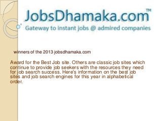 winners of the 2013 jobsdhamaka.com 
Award for the Best Job site. Others are classic job sites which 
continue to provide job seekers with the resources they need 
for job search success. Here's information on the best job 
sites and job search engines for this year in alphabetical 
order. 
 