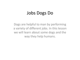 Jobs Dogs Do

Dogs are helpful to man by performing
a variety of different jobs. In this lesson
we will learn about some dogs and the
         way they help humans.
 