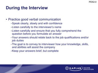 During the Interview Practice good verbal communication Speak clearly, slowly and with confidence Listen carefully to the interviewer’s name Listen carefully and ensure that you fully comprehend the question before you formulate an answer Your answers should relate back to the job qualifications and/or job duties The goal is to convey to interviewer how your knowledge, skills, and abilities will assist the company  Keep your answers brief, but complete 