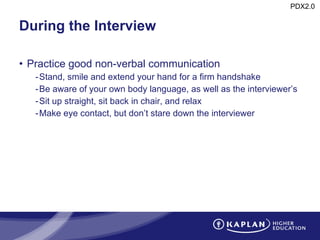 During the Interview Practice good non-verbal communication Stand, smile and extend your hand for a firm handshake Be aware of your own body language, as well as the interviewer’s Sit up straight, sit back in chair, and relax Make eye contact, but don’t stare down the interviewer 