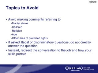 Topics to Avoid Avoid making comments referring to Marital status Children Religion Age Other area of protected rights If asked illegal or discriminatory questions, do not directly answer the question Instead, redirect the conversation to the job and how your skills pertain 