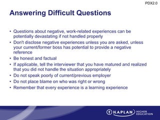 Answering Difficult Questions Questions about negative, work-related experiences can be potentially devastating if not handled properly Don't disclose negative experiences unless you are asked, unless your current/former boss has potential to provide a negative reference Be honest and factual If applicable, tell the interviewer that you have matured and realized that you did not handle the situation appropriately Do not speak poorly of current/previous employer Do not place blame on who was right or wrong Remember that every experience is a learning experience 