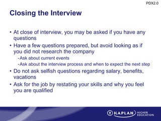 Closing the Interview At close of interview, you may be asked if you have any questions Have a few questions prepared, but avoid looking as if you did not research the company Ask about current events Ask about the interview process and when to expect the next step Do not ask selfish questions regarding salary, benefits, vacations Ask for the job by restating your skills and why you feel you are qualified 
