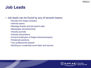 Job Leads Job leads can be found by any of several means: Directly from target company Internet search Message boards and job-search sites  Newspaper advertisements Industry journals Industry associations Current employees of target industry/company Posted job positions Your professional network Sending an unsolicited cover letter and resume 