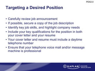 Targeting a Desired Position Carefully review job announcement If possible, secure a copy of the job description Identify key job skills, and highlight company needs Include your key qualifications for the position in both your cover letter and your resume Your cover letter and resume must include a daytime telephone number Ensure that your telephone voice mail and/or message machine is professional 