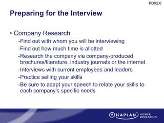 Preparing for the Interview Company Research Find out with whom you will be interviewing Find out how much time is allotted Research the company via company-produced brochures/literature, industry journals or the internet Interviews with current employees and leaders Practice selling your skills Be sure to adapt your speech to relate your skills to each company's specific needs 