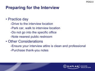 Preparing for the Interview Practice day Drive to the interview location Park car, walk to interview location Do not go into the specific office Note nearest public restroom Other Considerations Ensure your interview attire is clean and professional Purchase thank-you notes 