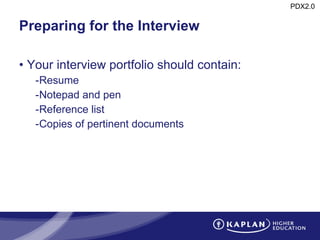 Preparing for the Interview Your interview portfolio should contain: Resume Notepad and pen Reference list Copies of pertinent documents 
