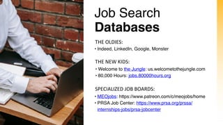 Job Search
Databases
• Indeed, LinkedIn, Google, Monster
THE OLDIES:
• Welcome to the Jungle: us.welcometothejungle.com
• 80,000 Hours: jobs.80000hours.org
THE NEW KIDS:
SPECIALIZED JOB BOARDS:
• MEOjobs: https://www.patreon.com/c/meojobs/home
• PRSA Job Center: https://www.prsa.org/prssa/
internships-jobs/prsa-jobcenter
 