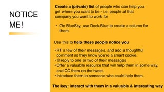 NOTICE
ME!
Create a (private) list of people who can help you
get where you want to be - i.e. people at that
company you want to work for
• On BlueSky, use Deck.Blue to create a column for
them.
• RT a few of their messages, and add a thoughtful
comment so they know you’re a smart cookie.
• @reply to one or two of their messages
• Offer a valuable resource that will help them in some way,
and CC them on the tweet.
• Introduce them to someone who could help them.
Use this to help these people notice you
The key: interact with them in a valuable & interesting way
 