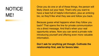 NOTICE
ME!
Once you do one or all of these things, the person will
likely check out your feed. That’s why you want to
have a feed full of helpful information, plus an enticing
bio, so they’ll like what they see and follow you back.
Because guess what happens when they follow you
back? That opens the line for private communication
via a direct message. And that’s when your real
opportunity arises. Now you can send a private note
introducing yourself and offering even more valuable
information.
Don’t ask for anything yet though. Cultivate the
relationship first, ask for favors later.
 