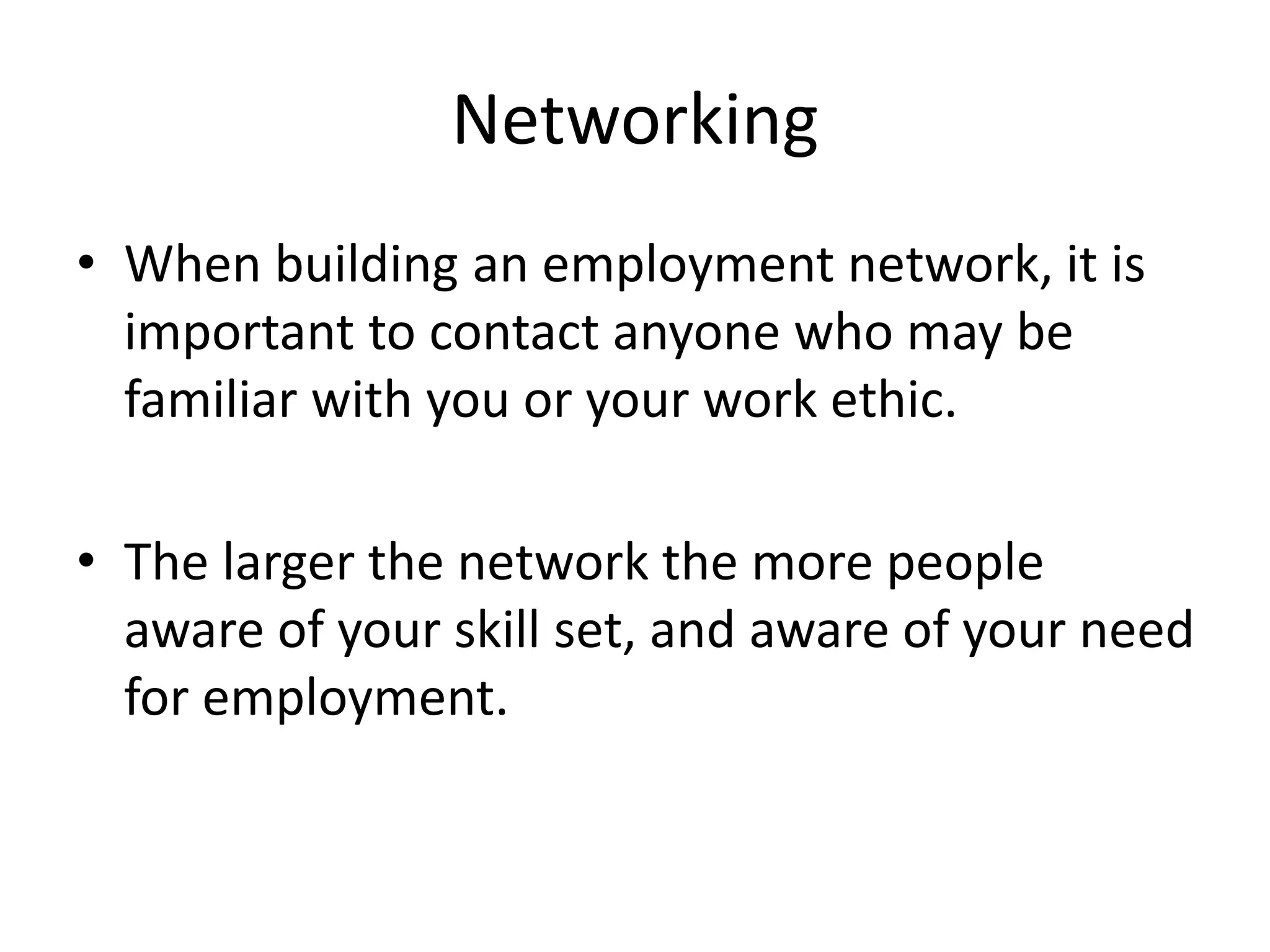 Networking
• When building an employment network, it is
important to contact anyone who may be
familiar with you or your work ethic.
• The larger the network the more people
aware of your skill set, and aware of your need
for employment.
 