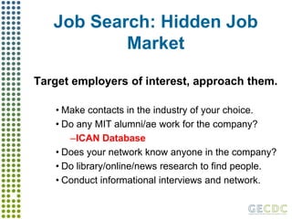 Job Search: Hidden Job MarketTarget employers of interest, approach them.Make contacts in the industry of your choice.Do any MIT alumni/ae work for the company?ICAN DatabaseDoes your network know anyone in the company?Do library/online/news research to find people.Conduct informational interviews and network.