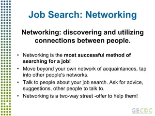Job Search: NetworkingNetworking: discovering and utilizing connections between people.Networking is the most successful method of searching for a job!Move beyond your own network of acquaintances, tap into other people's networks.Talk to people about your job search. Ask for advice, suggestions, other people to talk to.Networking is a two-way street -offer to help them! 