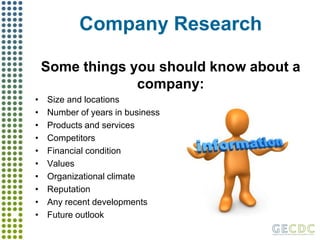 Company ResearchSome things you should know about a company:Size and locationsNumber of years in business Products and servicesCompetitorsFinancial conditionValues Organizational climate Reputation Any recent developmentsFuture outlook