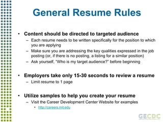 General Resume RulesContent should be directed to targeted audienceEach resume needs to be written specifically for the position to which you are applyingMake sure you are addressing the key qualities expressed in the job posting (or, if there is no posting, a listing for a similar position)Ask yourself, “Who is my target audience?” before beginningEmployers take only 15-30 seconds to review a resumeLimit resume to 1 pageUtilize samples to help you create your resumeVisit the Career Development Center Website for exampleshttp://careers.mit.edu