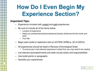 How Do I Even Begin My Experience Section?Important Tips:Experience includes both unpaid and paid experiencesBe sure to include all of the items below:Location of experienceDates you worked/interned/volunteered at location (freshman list the month and year)Your titleBegin each bullet or statement with an ACTION VERB (p. 20 of CDCH)All experiences should be listed in Reverse Chronological OrderTo ensure your most relevant experience is listed first, you may need to be creativeList relevant accomplishments and skills not job duties and responsibilitiesUse bullet points or paragraphsQuantify your experiences