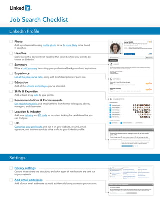 Photo
Add a professional-looking profile photo to be 7x more likely to be found
in searches.
LinkedIn Profile
Job Search Checklist
Privacy settings
Control what others see about you and what types of notifications are sent out
to your network.
Headline
Stand out with a keyword-rich headline that describes how you want to be
known on LinkedIn.
Summary
Write a brief summary describing your professional background and aspirations.
Experience
List all the jobs you’ve held, along with brief descriptions of each role.
Add email addresses
Add all your email addresses to avoid accidentally losing access to your account.
Education
Add all the schools and colleges you’ve attended.
Skills & Expertise
Add at least 5 key skills to your profile.
Recommendations & Endorsements
Get recommendations and endorsements from former colleagues, clients,
managers, and classmates.
Location & Industry
Add your industry and ZIP code so recruiters looking for candidates like you
can find you.
URL
Customize your profile URL and put it on your website, resume, email
signature, and business cards to drive traffic to your LinkedIn profile.
Settings
 
