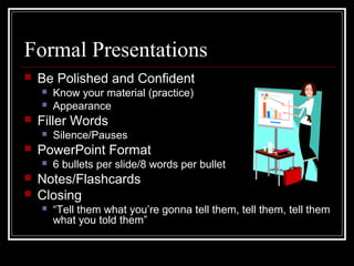 Formal Presentations
 Be Polished and Confident
 Know your material (practice)
 Appearance
 Filler Words
 Silence/Pauses
 PowerPoint Format
 6 bullets per slide/8 words per bullet
 Notes/Flashcards
 Closing
 “Tell them what you’re gonna tell them, tell them, tell them
what you told them”
 