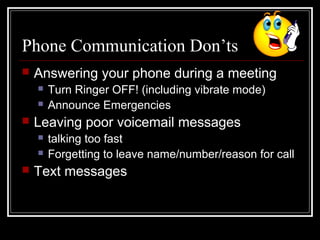 Phone Communication Don’ts
 Answering your phone during a meeting
 Turn Ringer OFF! (including vibrate mode)
 Announce Emergencies
 Leaving poor voicemail messages
 talking too fast
 Forgetting to leave name/number/reason for call
 Text messages
 