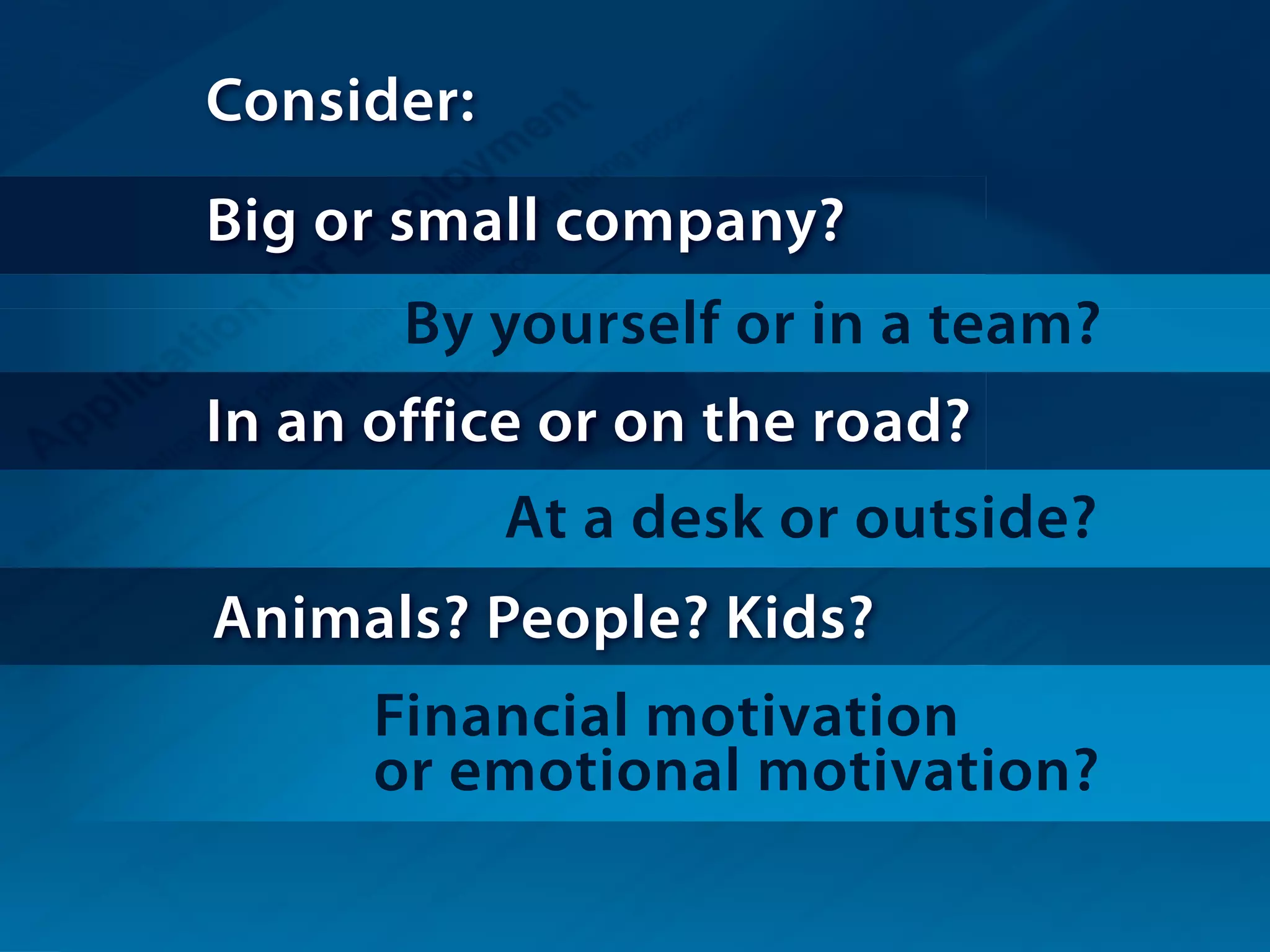 Consider:
Big or small company?
By yourself or in a team?
In an office or on the road?
At a desk or outside?
Financial motivation
or emotional motivation?
Animals? People? Kids?
 
