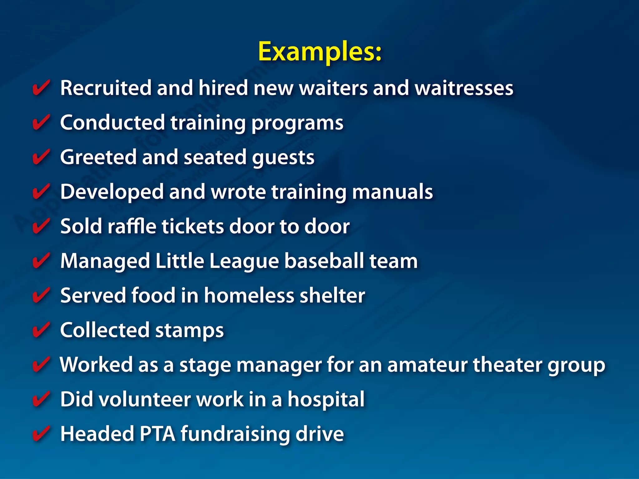 Examples:
✔ Recruited and hired new waiters and waitresses
✔ Conducted training programs
✔ Greeted and seated guests
✔ Developed and wrote training manuals
✔ Sold raffle tickets door to door
✔ Managed Little League baseball team
✔ Served food in homeless shelter
✔ Collected stamps
✔ Worked as a stage manager for an amateur theater group
✔ Did volunteer work in a hospital
✔ Headed PTA fundraising drive
 