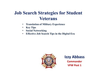 Job Search Strategies for Student
            Veterans
   •   Translation of Military Experience
   •   Key Tips
   •   Social Networking
   •   Effective Job Search Tips in the Digital Era




                                         Izzy Abbass
                                            Commander
                                            VFW Post 1
 