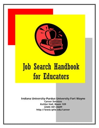 Job Search Handbook
     for Educators

Indiana University-Purdue University Fort Wayne
                  Career Services
              Kettler Hall, Room 109
                  (260) 481-0689
           http://www.ipfw.edu/career




                                             1
                                              1
 
