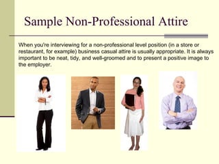 Sample Non-Professional Attire When you're interviewing for a non-professional level position (in a store or restaurant, for example) business casual attire is usually appropriate. It is always important to be neat, tidy, and well-groomed and to present a positive image to the employer. 