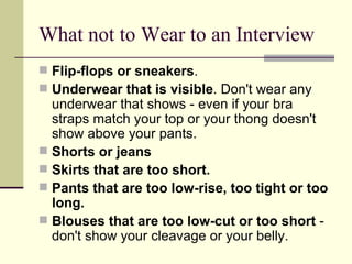 What not to Wear to an Interview Flip-flops or sneakers .  Underwear that is visible . Don't wear any underwear that shows - even if your bra straps match your top or your thong doesn't show above your pants.  Shorts or jeans Skirts that are too short.   Pants that are too low-rise, too tight or too long.   Blouses that are too low-cut or too short  - don't show your cleavage or your belly.  