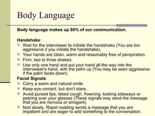 Body Language Body language makes up 80% of our communication. Handshake : Wait for the interviewer to initiate the handshake (You are too aggressive if you initiate the handshake).  Your hands are clean, warm and reasonably free of perspiration.  Firm, two to three shakes.  Use only one hand and put your hand all the way into the interviewer's hand, with the palm up (You may be seen aggressive if the palm faces down).  Facial Signals : Carry a warm and natural smile.  Keep eye contact, but don't stare.  Avoid pursed lips, faked cough, frowning, looking sideways or peering over your glasses (These signals may send the message that you are nervous or arrogant).  Nod slowly. Rapid nodding sends a message that you are impatient and are eager to add something to the conversation.  