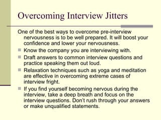 Overcoming Interview Jitters One of the best ways to overcome pre-interview nervousness is to be well prepared. It will boost your confidence and lower your nervousness.  Know the company you are interviewing with.  Draft answers to common interview questions and practice speaking them out loud. Relaxation techniques such as yoga and meditation are effective in overcoming extreme cases of interview fright.  If you find yourself becoming nervous during the interview, take a deep breath and focus on the interview questions. Don’t rush through your answers or make unqualified statements.  