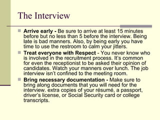 The Interview Arrive early -  Be sure to arrive at least 15 minutes before but no less than 5 before the interview. Being late is bad manners. Also, by being early you have time to use the restroom to calm your jitters.  Treat everyone with Respect  - You never know who is involved in the recruitment process. It’s common for even the receptionist to be asked their opinion of candidates. Watch your manners over lunch. The job interview isn’t confined to the meeting room.  Bring necessary documentation -  Make sure to bring along documents that you will need for the interview. extra copies of your résumé, a passport, driver’s license, or Social Security card or college transcripts.  