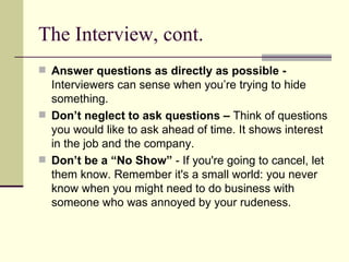 The Interview, cont. Answer questions as directly as possible -  Interviewers can sense when you’re trying to hide something.  Don’t neglect to ask questions –  Think of questions you would like to ask ahead of time. It shows interest in the job and the company. Don’t be a “No Show”  - If you're going to cancel, let them know. Remember it's a small world: you never know when you might need to do business with someone who was annoyed by your rudeness.  