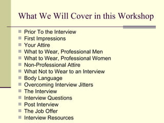 What We Will Cover in this Workshop Prior To the Interview First Impressions Your Attire What to Wear, Professional Men What to Wear, Professional Women Non-Professional Attire What Not to Wear to an Interview Body Language Overcoming Interview Jitters The Interview Interview Questions Post Interview The Job Offer Interview Resources 