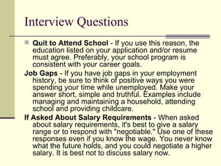 Interview Questions Quit to Attend School  - If you use this reason, the education listed on your application and/or resume must agree. Preferably, your school program is consistent with your career goals.  Job Gaps  - If you have job gaps in your employment history, be sure to think of positive ways you were spending your time while unemployed. Make your answer short, simple and truthful. Examples include managing and maintaining a household, attending school and providing childcare.  If Asked About Salary Requirements  - When asked about salary requirements, it's best to give a salary range or to respond with "negotiable." Use one of these responses even if you know the wage. You never know what the future holds, and you could negotiate a higher salary. It is best not to discuss salary now. 