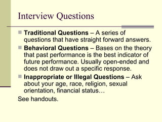 Interview Questions Traditional Questions  – A series of questions that have straight forward answers. Behavioral Questions  – Bases on the theory that past performance is the best indicator of future performance. Usually open-ended and does not draw out a specific response. Inappropriate or Illegal Questions  – Ask about your age, race, religion, sexual orientation, financial status… See handouts. 