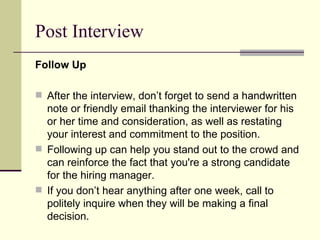 Post Interview Follow Up   After the interview, don’t forget to send a handwritten note or friendly email thanking the interviewer for his or her time and consideration, as well as restating your interest and commitment to the position.  Following up can help you stand out to the crowd and can reinforce the fact that you're a strong candidate for the hiring manager.  If you don’t hear anything after one week, call to politely inquire when they will be making a final decision.  
