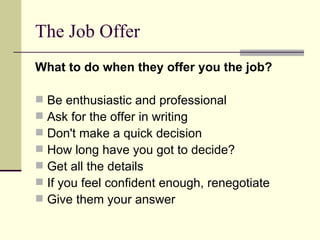The Job Offer What to do when they offer you the job? Be enthusiastic and professional  Ask for the offer in writing Don't make a quick decision  How long have you got to decide? Get all the details  If you feel confident enough, renegotiate Give them your answer 