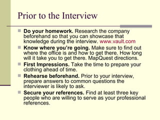 Prior to the Interview Do your homework.  Research the company beforehand so that you can showcase that knowledge during the interview.  www.vault.com   Know where you’re going.  Make sure to find out where the office is and how to get there. How long will it take you to get there. MapQuest directions. First Impressions.  Take the time to prepare your clothing ahead of time. Rehearse beforehand.  Prior to your interview, prepare answers to common questions the interviewer is likely to ask. Secure your references.  Find at least three key people who are willing to serve as your professional references.  