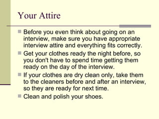 Your Attire Before you even think about going on an interview, make sure you have appropriate interview attire and everything fits correctly.  Get your clothes ready the night before, so you don't have to spend time getting them ready on the day of the interview.  If your clothes are dry clean only, take them to the cleaners before and after an interview, so they are ready for next time.  Clean and polish your shoes.  