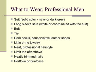 What to Wear, Professional Men Suit (solid color - navy or dark grey)  Long sleeve shirt (white or coordinated with the suit)  Belt  Tie  Dark socks, conservative leather shoes  Little or no jewelry  Neat, professional hairstyle  Limit the aftershave  Neatly trimmed nails  Portfolio or briefcase  