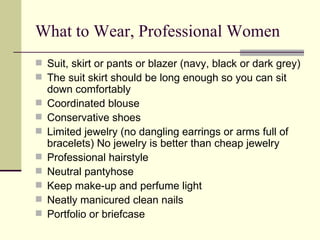 What to Wear, Professional Women Suit, skirt or pants or blazer (navy, black or dark grey)  The suit skirt should be long enough so you can sit down comfortably  Coordinated blouse  Conservative shoes  Limited jewelry (no dangling earrings or arms full of bracelets) No jewelry is better than cheap jewelry  Professional hairstyle  Neutral pantyhose  Keep make-up and perfume light Neatly manicured clean nails  Portfolio or briefcase  