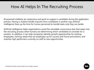 © 2018 Bernard Marr, Bernard Marr & Co. All rights reserved
How AI Helps In The Recruiting Process
AI-powered chatbots are responsive and quick to support a candidate during the application
process. Having a chatbot handle inquiries from candidates is another way artificial
intelligence frees up the time for human personnel to handle tasks only they can tackle.
Artificial intelligence helps organizations avoid the inevitable unconscious bias that seeps into
the recruiting process when humans are determining which candidates to consider for a
position. In addition, it can help companies identify growth opportunities for existing
employees, training needs that set employees up for success and future promotions, and
matches high-performers currently on staff to new opportunities.
 