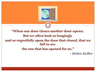“When one door closes another door opens;
But we often look so longingly
and so regretfully upon the door that closed, that we
fail to see
the one that has opened for us.”
- Helen Keller
11
 