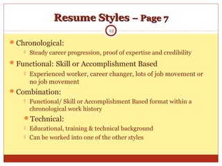 Resume StylesResume Styles – Page 7– Page 7
Chronological:
 Steady career progression, proof of expertise and credibility
Functional: Skill or Accomplishment Based
 Experienced worker, career changer, lots of job movement or
no job movement
Combination:
 Functional/ Skill or Accomplishment Based format within a
chronological work history
Technical:
 Educational, training & technical background
 Can be worked into one of the other styles
12
 